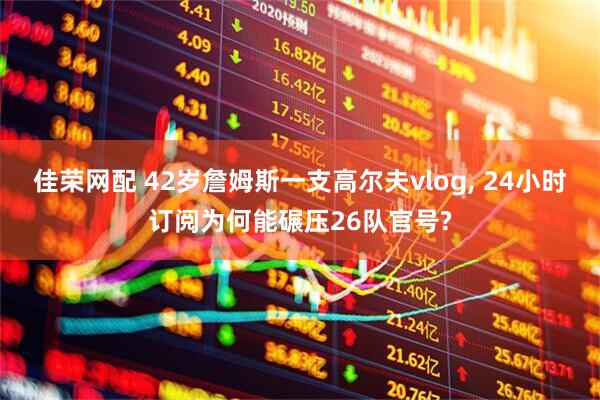 佳荣网配 42岁詹姆斯一支高尔夫vlog, 24小时订阅为何能碾压26队官号?