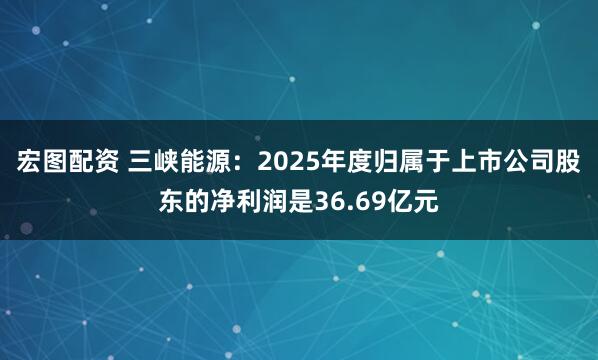 宏图配资 三峡能源：2025年度归属于上市公司股东的净利润是36.69亿元