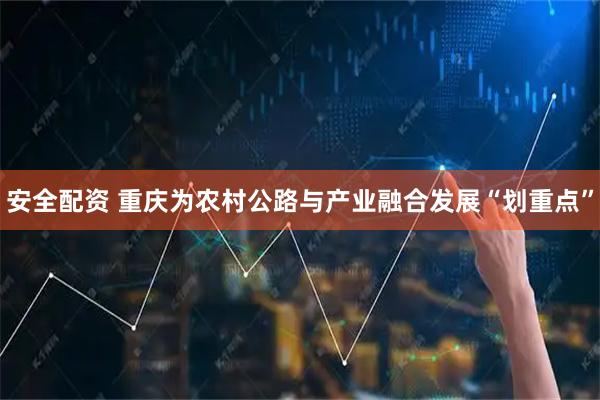 安全配资 重庆为农村公路与产业融合发展“划重点”