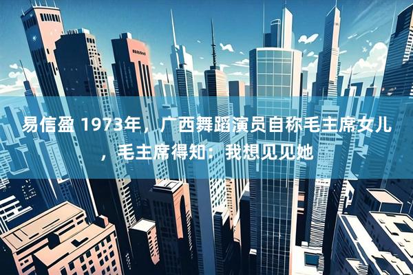 易信盈 1973年,广西舞蹈演员自称毛主席女儿,毛主席得知:我想见见她