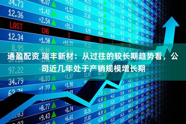 通盈配资 瑞丰新材：从过往的较长期趋势看，公司近几年处于产销规模增长期