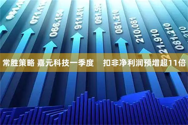 常胜策略 嘉元科技一季度    扣非净利润预增超11倍