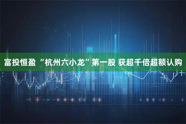 富投恒盈 “杭州六小龙”第一股 获超千倍超额认购