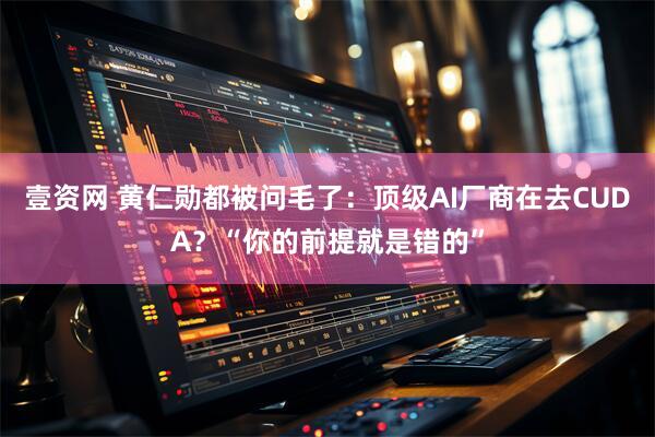 壹资网 黄仁勋都被问毛了：顶级AI厂商在去CUDA？“你的前提就是错的”