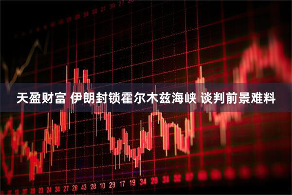 天盈财富 伊朗封锁霍尔木兹海峡 谈判前景难料