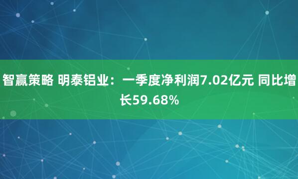 智赢策略 明泰铝业：一季度净利润7.02亿元 同比增长59.68%