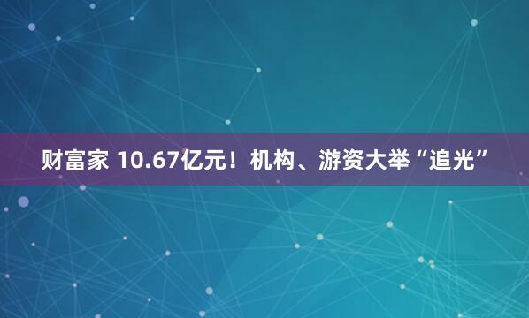 财富家 10.67亿元！机构、游资大举“追光”