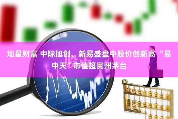 灿星财富 中际旭创、新易盛盘中股价创新高 “易中天”市值超贵州茅台