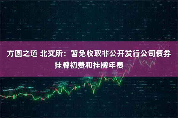 方圆之道 北交所：暂免收取非公开发行公司债券挂牌初费和挂牌年费
