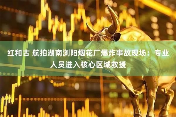 红和古 航拍湖南浏阳烟花厂爆炸事故现场：专业人员进入核心区域救援