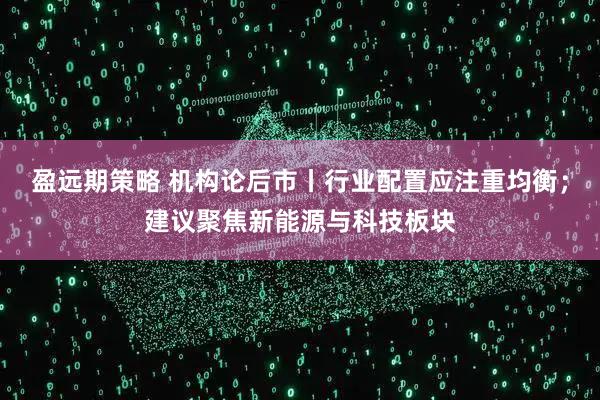 盈远期策略 机构论后市丨行业配置应注重均衡；建议聚焦新能源与科技板块