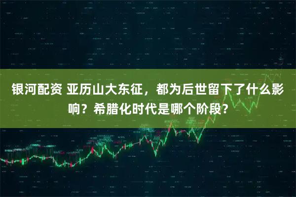 银河配资 亚历山大东征,都为后世留下了什么影响?希腊化时代是哪个阶段?