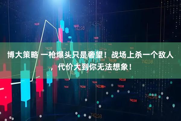 博大策略 一枪爆头只是奢望!战场上杀一个敌人,代价大到你无法想象!