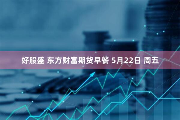 好股盛 东方财富期货早餐 5月22日 周五