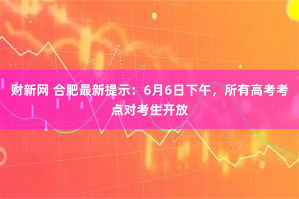 财新网 合肥最新提示：6月6日下午，所有高考考点对考生开放