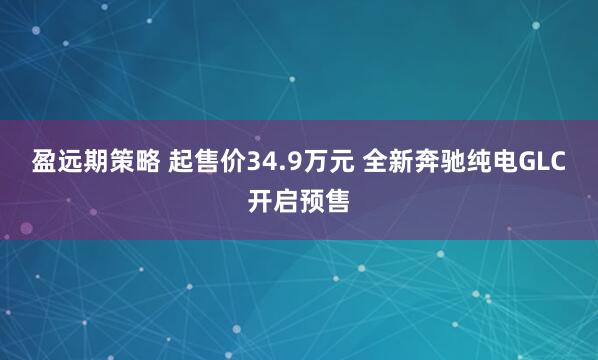 盈远期策略 起售价34.9万元 全新奔驰纯电GLC开启预售