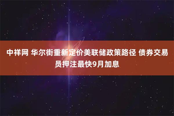 中祥网 华尔街重新定价美联储政策路径 债券交易员押注最快9月加息