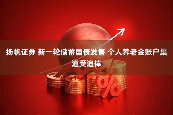 扬帆证券 新一轮储蓄国债发售 个人养老金账户渠道受追捧