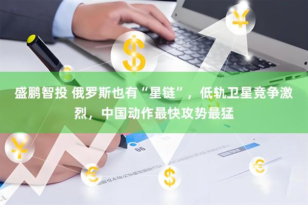 盛鹏智投 俄罗斯也有“星链”，低轨卫星竞争激烈，中国动作最快攻势最猛