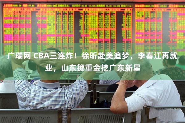 广瑞网 CBA三连炸！徐昕赴美追梦，李春江再就业，山东掷重金挖广东新星