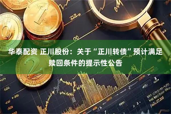 华泰配资 正川股份：关于“正川转债”预计满足赎回条件的提示性公告