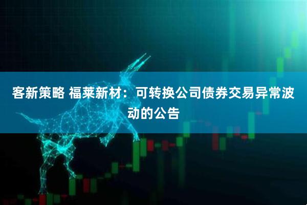 客新策略 福莱新材：可转换公司债券交易异常波动的公告