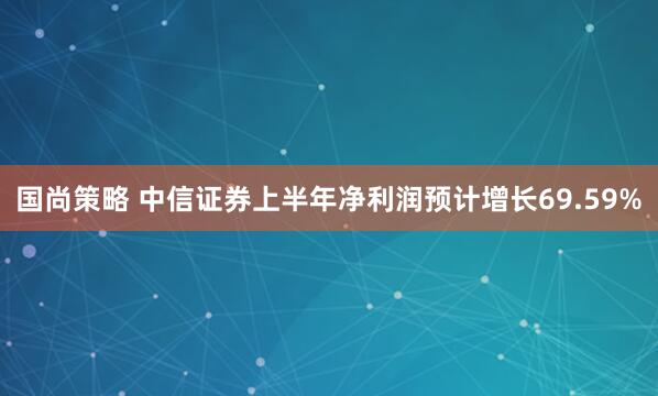 国尚策略 中信证券上半年净利润预计增长69.59%