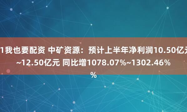 51我也要配资 中矿资源：预计上半年净利润10.50亿元~12.50亿元 同比增1078.07%~1302.46%