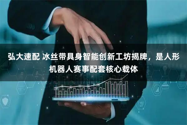 弘大速配 冰丝带具身智能创新工坊揭牌，是人形机器人赛事配套核心载体