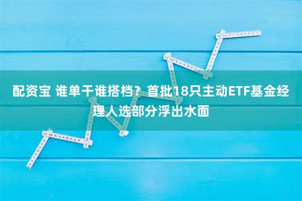 配资宝 谁单干谁搭档？首批18只主动ETF基金经理人选部分浮出水面