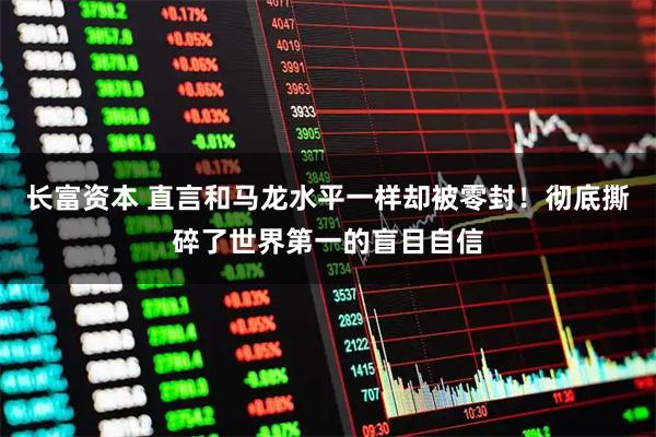 长富资本 直言和马龙水平一样却被零封！彻底撕碎了世界第一的盲目自信