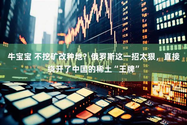 牛宝宝 不挖矿改种地？俄罗斯这一招太狠，直接绕开了中国的稀土“王牌”