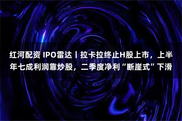 红河配资 IPO雷达丨拉卡拉终止H股上市，上半年七成利润靠炒股，二季度净利“断崖式”下滑