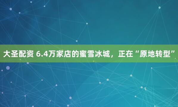 大圣配资 6.4万家店的蜜雪冰城，正在“原地转型”