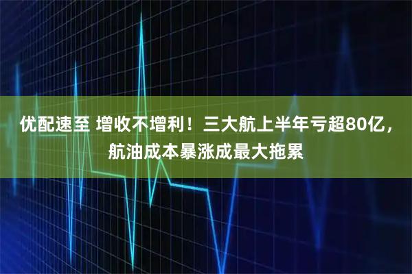 优配速至 增收不增利！三大航上半年亏超80亿，航油成本暴涨成最大拖累