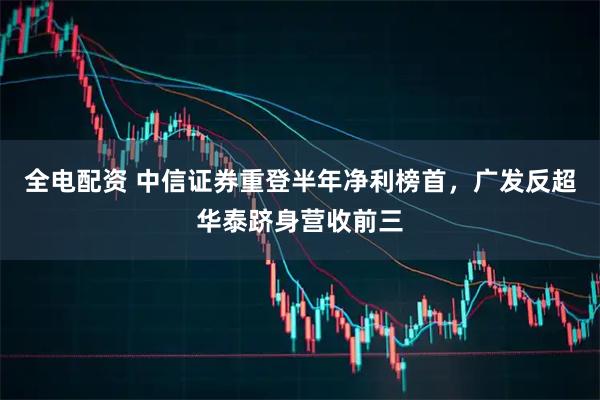 全电配资 中信证券重登半年净利榜首，广发反超华泰跻身营收前三