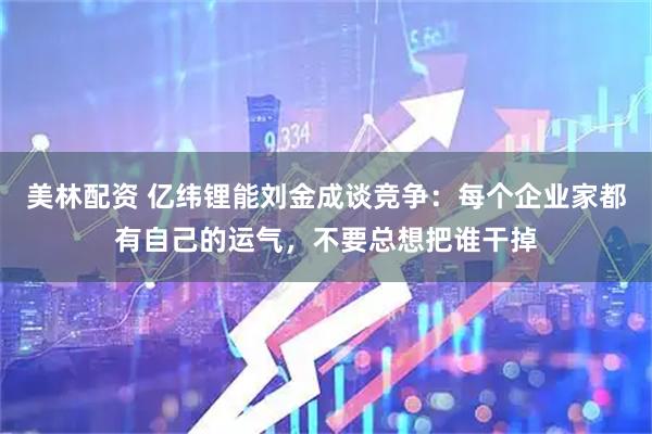美林配资 亿纬锂能刘金成谈竞争：每个企业家都有自己的运气，不要总想把谁干掉