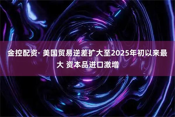 金控配资· 美国贸易逆差扩大至2025年初以来最大 资本品进口激增
