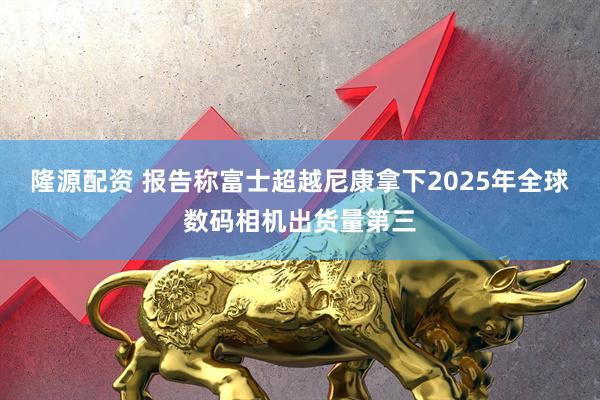 隆源配资 报告称富士超越尼康拿下2025年全球数码相机出货量第三
