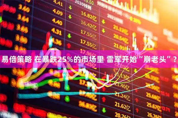 易倍策略 在暴跌25%的市场里 雷军开始“崩老头”？